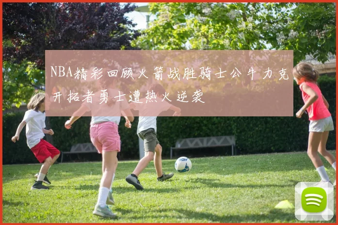 NBA精彩回顾火箭战胜骑士公牛力克开拓者勇士遭热火逆袭