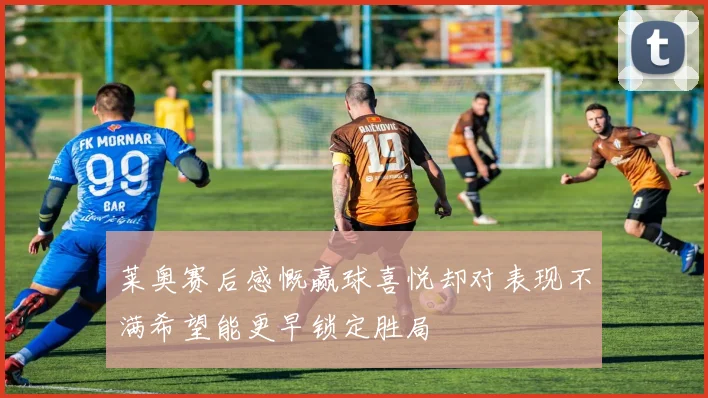 莱奥赛后感慨赢球喜悦却对表现不满希望能更早锁定胜局