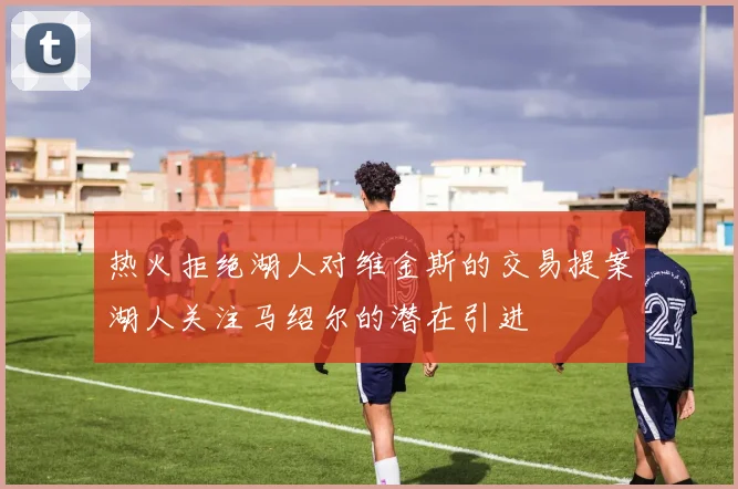 热火拒绝湖人对维金斯的交易提案湖人关注马绍尔的潜在引进