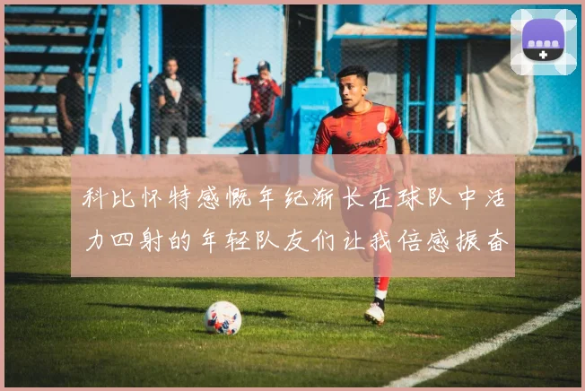科比怀特感慨年纪渐长在球队中活力四射的年轻队友们让我倍感振奋