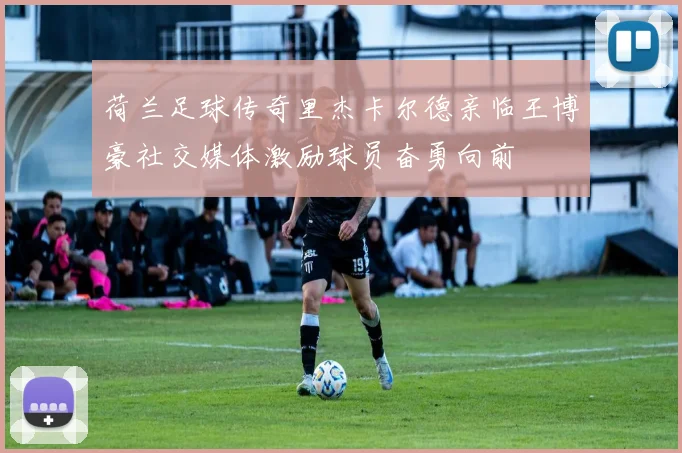 荷兰足球传奇里杰卡尔德亲临王博豪社交媒体激励球员奋勇向前