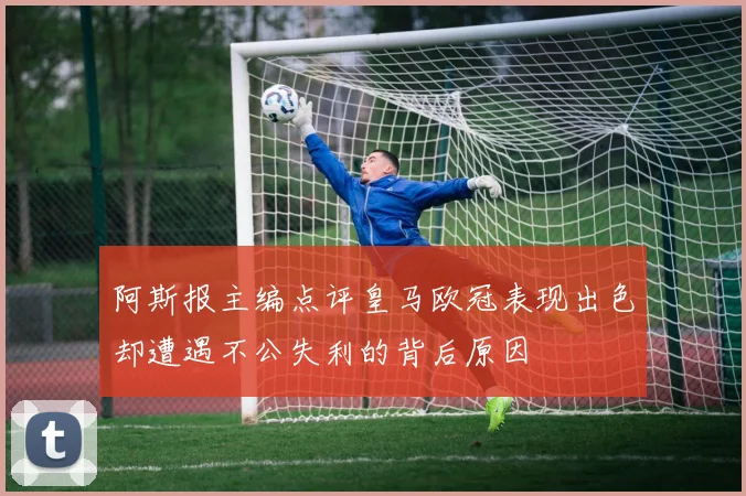 阿斯报主编点评皇马欧冠表现出色却遭遇不公失利的背后原因