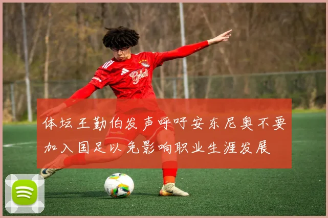 体坛王勤伯发声呼吁安东尼奥不要加入国足以免影响职业生涯发展