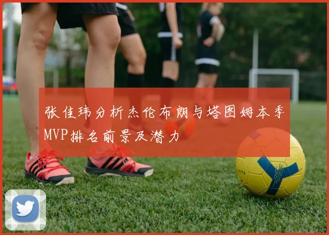 张佳玮分析杰伦布朗与塔图姆本季MVP排名前景及潜力