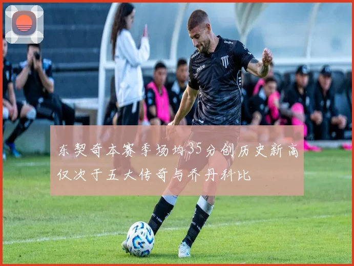 东契奇本赛季场均35分创历史新高仅次于五大传奇与乔丹科比
