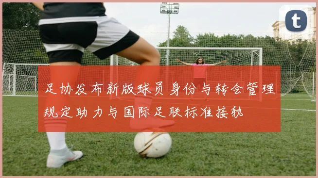 足协发布新版球员身份与转会管理规定助力与国际足联标准接轨
