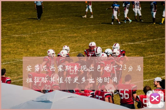 安芬尼西蒙斯表现出色砍下23分马祖拉称其值得更多出场时间