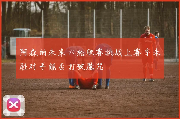 阿森纳未来六轮联赛挑战上赛季未胜对手能否打破魔咒