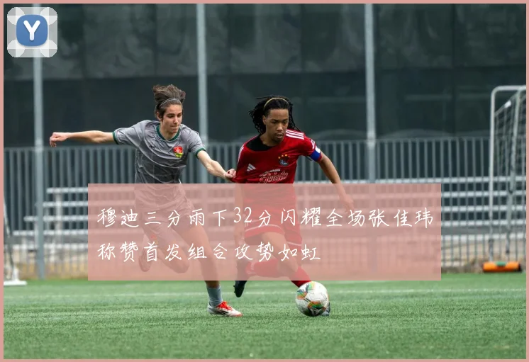 穆迪三分雨下32分闪耀全场张佳玮称赞首发组合攻势如虹