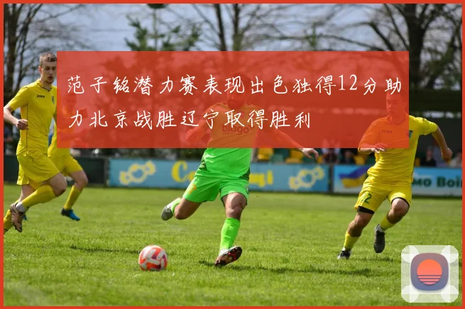 范子铭潜力赛表现出色独得12分助力北京战胜辽宁取得胜利