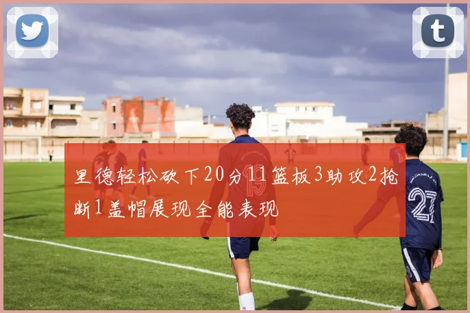 里德轻松砍下20分11篮板3助攻2抢断1盖帽展现全能表现