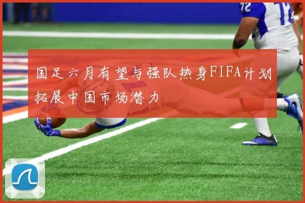 国足六月有望与强队热身FIFA计划拓展中国市场潜力