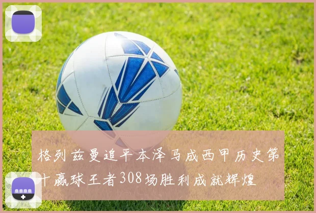 格列兹曼追平本泽马成西甲历史第十赢球王者308场胜利成就辉煌