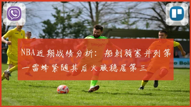 NBA近期战绩分析：船刺骑塞并列第一雷蜂紧随其后火狼稳居第三