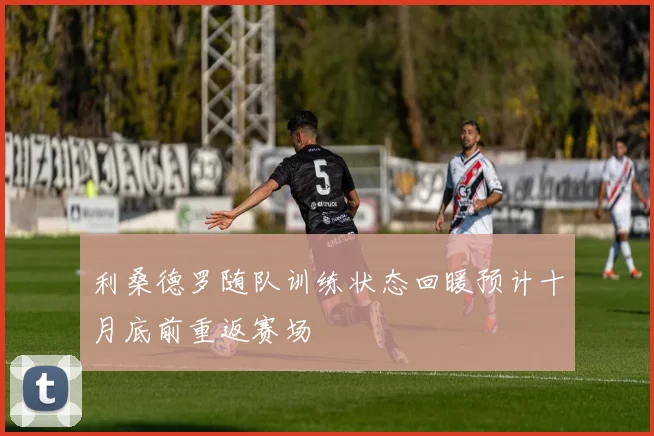 利桑德罗随队训练状态回暖预计十月底前重返赛场