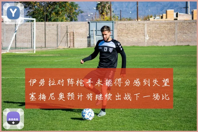 伊劳拉对阵枪手未能得分感到失望塞梅尼奥预计将继续出战下一场比赛