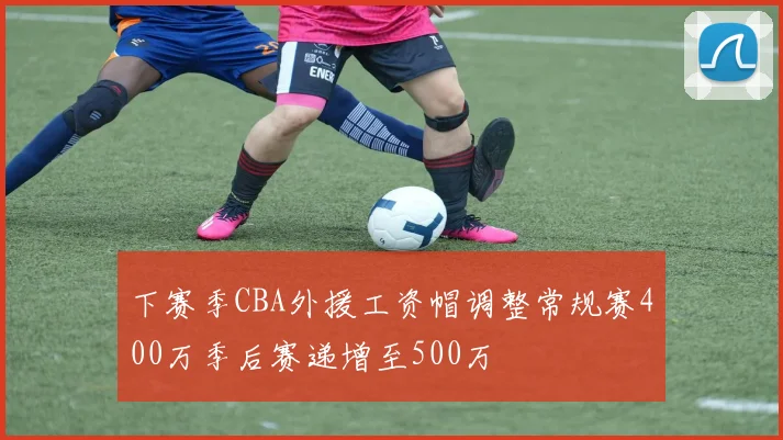 下赛季CBA外援工资帽调整常规赛400万季后赛递增至500万