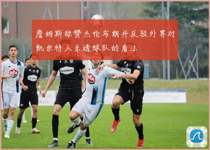 詹姆斯称赞杰伦布朗并反驳外界对凯尔特人乐透球队的看法