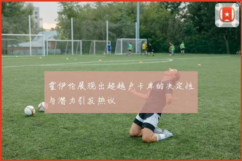 霍伊伦展现出超越卢卡库的决定性与潜力引发热议