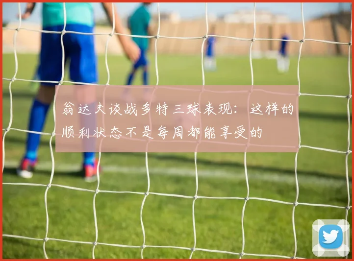 翁达夫谈战多特三球表现：这样的顺利状态不是每周都能享受的