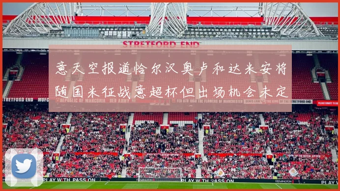 意天空报道恰尔汉奥卢和达米安将随国米征战意超杯但出场机会未定