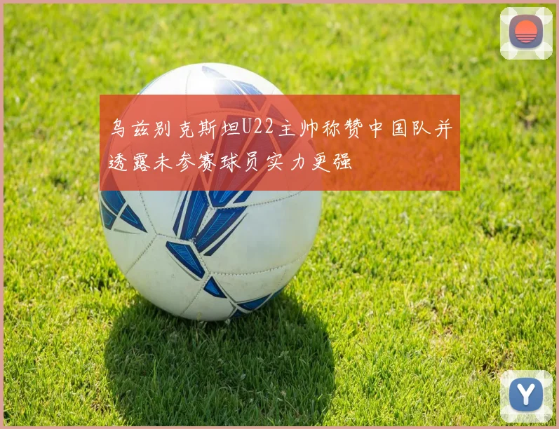 乌兹别克斯坦U22主帅称赞中国队并透露未参赛球员实力更强