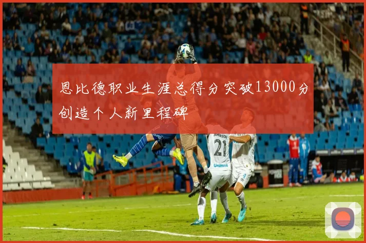 恩比德职业生涯总得分突破13000分创造个人新里程碑