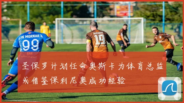 圣保罗计划任命奥斯卡为体育总监或借鉴保利尼奥成功经验