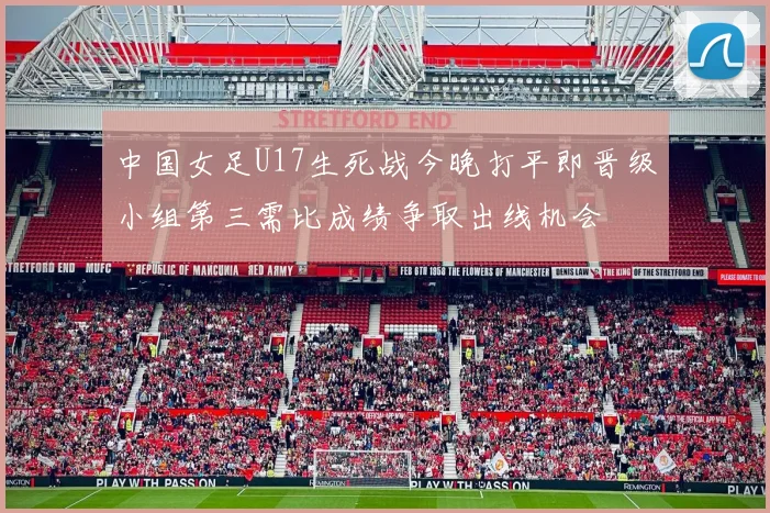 中国女足U17生死战今晚打平即晋级小组第三需比成绩争取出线机会